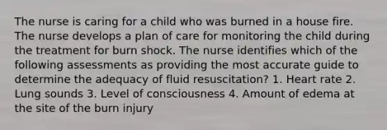 The nurse is caring for a child who was burned in a house fire. The nurse develops a plan of care for monitoring the child during the treatment for burn shock. The nurse identifies which of the following assessments as providing the most accurate guide to determine the adequacy of fluid resuscitation? 1. Heart rate 2. Lung sounds 3. Level of consciousness 4. Amount of edema at the site of the burn injury