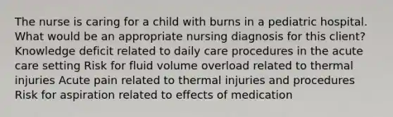 The nurse is caring for a child with burns in a pediatric hospital. What would be an appropriate nursing diagnosis for this client? Knowledge deficit related to daily care procedures in the acute care setting Risk for fluid volume overload related to thermal injuries Acute pain related to thermal injuries and procedures Risk for aspiration related to effects of medication