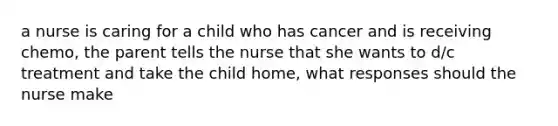 a nurse is caring for a child who has cancer and is receiving chemo, the parent tells the nurse that she wants to d/c treatment and take the child home, what responses should the nurse make