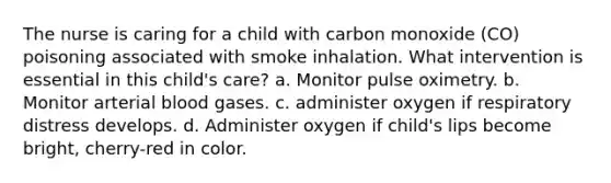 The nurse is caring for a child with carbon monoxide (CO) poisoning associated with smoke inhalation. What intervention is essential in this child's care? a. Monitor pulse oximetry. b. Monitor arterial blood gases. c. administer oxygen if respiratory distress develops. d. Administer oxygen if child's lips become bright, cherry-red in color.