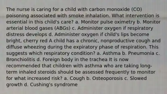 The nurse is caring for a child with carbon monoxide (CO) poisoning associated with smoke inhalation. What intervention is essential in this child's care? a. Monitor pulse oximetry b. Monitor arterial blood gases (ABGs) c. Administer oxygen if respiratory distress develops d. Administer oxygen if child's lips become bright, cherry red A child has a chronic, nonproductive cough and diffuse wheezing during the expiratory phase of respiration. This suggests which respiratory condition? a. Asthma b. Pneumonia c. Bronchiolitis d. Foreign body in the trachea It is now recommended that children with asthma who are taking long-term inhaled steroids should be assessed frequently to monitor for what increased risk? a. Cough b. Osteoporosis c. Slowed growth d. Cushing's syndrome