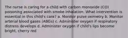 The nurse is caring for a child with carbon monoxide (CO) poisoning associated with smoke inhalation. What intervention is essential in this child's care? a. Monitor pulse oximetry b. Monitor arterial blood gases (ABGs) c. Administer oxygen if respiratory distress develops d. Administer oxygen if child's lips become bright, cherry red