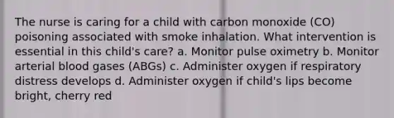 The nurse is caring for a child with carbon monoxide (CO) poisoning associated with smoke inhalation. What intervention is essential in this child's care? a. Monitor pulse oximetry b. Monitor arterial blood gases (ABGs) c. Administer oxygen if respiratory distress develops d. Administer oxygen if child's lips become bright, cherry red