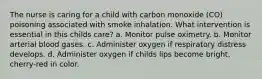 The nurse is caring for a child with carbon monoxide (CO) poisoning associated with smoke inhalation. What intervention is essential in this childs care? a. Monitor pulse oximetry. b. Monitor arterial blood gases. c. Administer oxygen if respiratory distress develops. d. Administer oxygen if childs lips become bright, cherry-red in color.