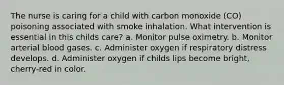 The nurse is caring for a child with carbon monoxide (CO) poisoning associated with smoke inhalation. What intervention is essential in this childs care? a. Monitor pulse oximetry. b. Monitor arterial blood gases. c. Administer oxygen if respiratory distress develops. d. Administer oxygen if childs lips become bright, cherry-red in color.