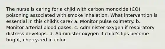 The nurse is caring for a child with carbon monoxide (CO) poisoning associated with smoke inhalation. What intervention is essential in this child's care? a. Monitor pulse oximetry. b. Monitor arterial blood gases. c. Administer oxygen if respiratory distress develops. d. Administer oxygen if child's lips become bright, cherry-red in color.