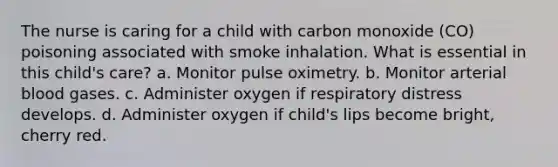 The nurse is caring for a child with carbon monoxide (CO) poisoning associated with smoke inhalation. What is essential in this child's care? a. Monitor pulse oximetry. b. Monitor arterial blood gases. c. Administer oxygen if respiratory distress develops. d. Administer oxygen if child's lips become bright, cherry red.