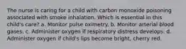 The nurse is caring for a child with carbon monoxide poisoning associated with smoke inhalation. Which is essential in this child's care? a. Monitor pulse oximetry. b. Monitor arterial blood gases. c. Administer oxygen if respiratory distress develops. d. Administer oxygen if child's lips become bright, cherry red.