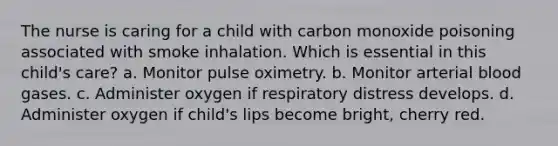 The nurse is caring for a child with carbon monoxide poisoning associated with smoke inhalation. Which is essential in this child's care? a. Monitor pulse oximetry. b. Monitor arterial blood gases. c. Administer oxygen if respiratory distress develops. d. Administer oxygen if child's lips become bright, cherry red.