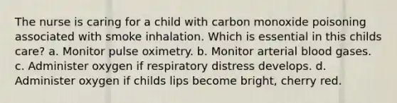 The nurse is caring for a child with carbon monoxide poisoning associated with smoke inhalation. Which is essential in this childs care? a. Monitor pulse oximetry. b. Monitor arterial blood gases. c. Administer oxygen if respiratory distress develops. d. Administer oxygen if childs lips become bright, cherry red.