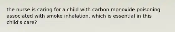 the nurse is caring for a child with carbon monoxide poisoning associated with smoke inhalation. which is essential in this child's care?