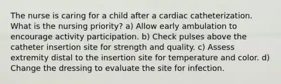 The nurse is caring for a child after a cardiac catheterization. What is the nursing priority? a) Allow early ambulation to encourage activity participation. b) Check pulses above the catheter insertion site for strength and quality. c) Assess extremity distal to the insertion site for temperature and color. d) Change the dressing to evaluate the site for infection.