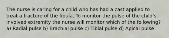 The nurse is caring for a child who has had a cast applied to treat a fracture of the fibula. To monitor the pulse of the child's involved extremity the nurse will monitor which of the following? a) Radial pulse b) Brachial pulse c) Tibial pulse d) Apical pulse