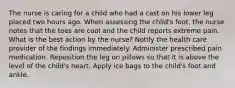 The nurse is caring for a child who had a cast on his lower leg placed two hours ago. When assessing the child's foot, the nurse notes that the toes are cool and the child reports extreme pain. What is the best action by the nurse? Notify the health care provider of the findings immediately. Administer prescribed pain medication. Reposition the leg on pillows so that it is above the level of the child's heart. Apply ice bags to the child's foot and ankle.