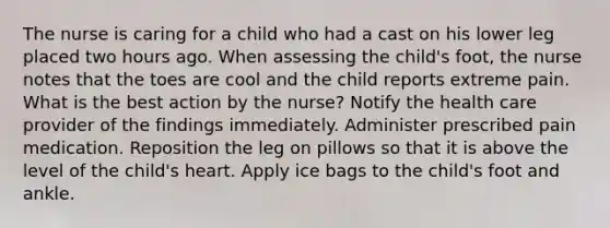 The nurse is caring for a child who had a cast on his lower leg placed two hours ago. When assessing the child's foot, the nurse notes that the toes are cool and the child reports extreme pain. What is the best action by the nurse? Notify the health care provider of the findings immediately. Administer prescribed pain medication. Reposition the leg on pillows so that it is above the level of the child's heart. Apply ice bags to the child's foot and ankle.