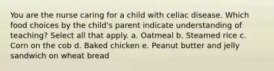 You are the nurse caring for a child with celiac disease. Which food choices by the child's parent indicate understanding of teaching? Select all that apply. a. Oatmeal b. Steamed rice c. Corn on the cob d. Baked chicken e. Peanut butter and jelly sandwich on wheat bread