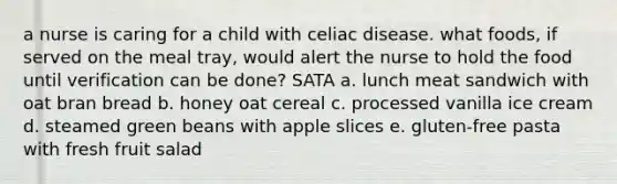 a nurse is caring for a child with celiac disease. what foods, if served on the meal tray, would alert the nurse to hold the food until verification can be done? SATA a. lunch meat sandwich with oat bran bread b. honey oat cereal c. processed vanilla ice cream d. steamed green beans with apple slices e. gluten-free pasta with fresh fruit salad