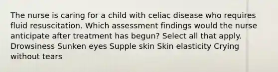 The nurse is caring for a child with celiac disease who requires fluid resuscitation. Which assessment findings would the nurse anticipate after treatment has begun? Select all that apply. Drowsiness Sunken eyes Supple skin Skin elasticity Crying without tears