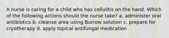 A nurse is caring for a child who has cellulitis on the hand. Which of the following actions should the nurse take? a. administer oral antibiotics b. cleanse area using Burrow solution c. prepare for cryotherapy d. apply topical antifungal medication