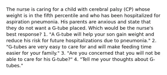 The nurse is caring for a child with cerebral palsy (CP) whose weight is in the fifth percentile and who has been hospitalized for aspiration pneumonia. His parents are anxious and state that they do not want a G-tube placed. Which would be the nurse's best response? 1. "A G-tube will help your son gain weight and reduce his risk for future hospitalizations due to pneumonia." 2. "G-tubes are very easy to care for and will make feeding time easier for your family." 3. "Are you concerned that you will not be able to care for his G-tube?" 4. "Tell me your thoughts about G-tubes."