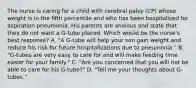 The nurse is caring for a child with cerebral palsy (CP) whose weight is in the fifth percentile and who has been hospitalized for aspiration pneumonia. His parents are anxious and state that they do not want a G-tube placed. Which would be the nurse's best response? A. "A G-tube will help your son gain weight and reduce his risk for future hospitalizations due to pneumonia." B. "G-tubes are very easy to care for and will make feeding time easier for your family." C. "Are you concerned that you will not be able to care for his G-tube?" D. "Tell me your thoughts about G-tubes."