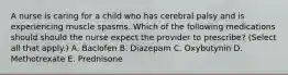 A nurse is caring for a child who has cerebral palsy and is experiencing muscle spasms. Which of the following medications should should the nurse expect the provider to prescribe? (Select all that apply.) A. Baclofen B. Diazepam C. Oxybutynin D. Methotrexate E. Prednisone