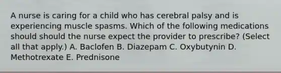 A nurse is caring for a child who has cerebral palsy and is experiencing muscle spasms. Which of the following medications should should the nurse expect the provider to prescribe? (Select all that apply.) A. Baclofen B. Diazepam C. Oxybutynin D. Methotrexate E. Prednisone