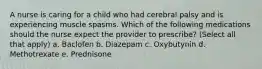 A nurse is caring for a child who had cerebral palsy and is experiencing muscle spasms. Which of the following medications should the nurse expect the provider to prescribe? (Select all that apply) a. Baclofen b. Diazepam c. Oxybutynin d. Methotrexate e. Prednisone