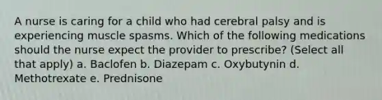 A nurse is caring for a child who had cerebral palsy and is experiencing muscle spasms. Which of the following medications should the nurse expect the provider to prescribe? (Select all that apply) a. Baclofen b. Diazepam c. Oxybutynin d. Methotrexate e. Prednisone