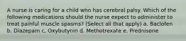 A nurse is caring for a child who has cerebral palsy. Which of the following medications should the nurse expect to administer to treat painful muscle spasms? (Select all that apply) a. Baclofen b. Diazepam c. Oxybutynin d. Methotrexate e. Prednisone