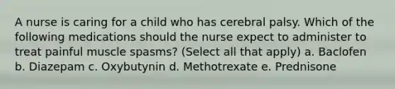 A nurse is caring for a child who has cerebral palsy. Which of the following medications should the nurse expect to administer to treat painful muscle spasms? (Select all that apply) a. Baclofen b. Diazepam c. Oxybutynin d. Methotrexate e. Prednisone