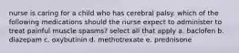 nurse is caring for a child who has cerebral palsy. which of the following medications should the nurse expect to administer to treat painful muscle spasms? select all that apply a. baclofen b. diazepam c. oxybutinin d. methotrexate e. prednisone