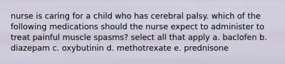 nurse is caring for a child who has cerebral palsy. which of the following medications should the nurse expect to administer to treat painful muscle spasms? select all that apply a. baclofen b. diazepam c. oxybutinin d. methotrexate e. prednisone