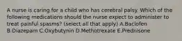 A nurse is caring for a child who has cerebral palsy. Which of the following medications should the nurse expect to administer to treat painful spasms? (select all that apply) A.Baclofen B.Diazepam C.Oxybutynin D.Methotrexate E.Prednisone