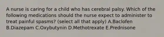 A nurse is caring for a child who has cerebral palsy. Which of the following medications should the nurse expect to administer to treat painful spasms? (select all that apply) A.Baclofen B.Diazepam C.Oxybutynin D.Methotrexate E.Prednisone