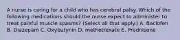 A nurse is caring for a child who has cerebral palsy. Which of the following medications should the nurse expect to administer to treat painful muscle spasms? (Select all that apply.) A. Baclofen B. Diazepam C. Oxybutynin D. methotrexate E. Prednisone