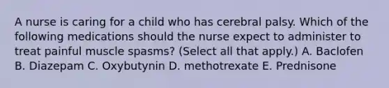 A nurse is caring for a child who has cerebral palsy. Which of the following medications should the nurse expect to administer to treat painful muscle spasms? (Select all that apply.) A. Baclofen B. Diazepam C. Oxybutynin D. methotrexate E. Prednisone