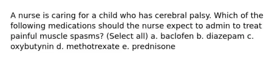 A nurse is caring for a child who has cerebral palsy. Which of the following medications should the nurse expect to admin to treat painful muscle spasms? (Select all) a. baclofen b. diazepam c. oxybutynin d. methotrexate e. prednisone