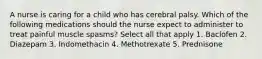 A nurse is caring for a child who has cerebral palsy. Which of the following medications should the nurse expect to administer to treat painful muscle spasms? Select all that apply 1. Baclofen 2. Diazepam 3. Indomethacin 4. Methotrexate 5. Prednisone