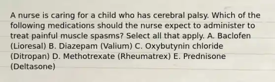 A nurse is caring for a child who has cerebral palsy. Which of the following medications should the nurse expect to administer to treat painful muscle spasms? Select all that apply. A. Baclofen (Lioresal) B. Diazepam (Valium) C. Oxybutynin chloride (Ditropan) D. Methotrexate (Rheumatrex) E. Prednisone (Deltasone)