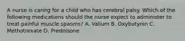 A nurse is caring for a child who has cerebral palsy. Which of the following medications should the nurse expect to administer to treat painful muscle spasms? A. Valium B. Oxybutynin C. Methotrexate D. Prednisone