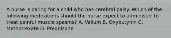 A nurse is caring for a child who has cerebral palsy. Which of the following medications should the nurse expect to administer to treat painful muscle spasms? A. Valium B. Oxybutynin C. Methotrexate D. Prednisone