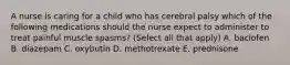 A nurse is caring for a child who has cerebral palsy which of the following medications should the nurse expect to administer to treat painful muscle spasms? (Select all that apply) A. baclofen B. diazepam C. oxybutin D. methotrexate E. prednisone