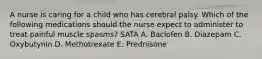 A nurse is caring for a child who has cerebral palsy. Which of the following medications should the nurse expect to administer to treat painful muscle spasms? SATA A. Baclofen B. Diazepam C. Oxybutynin D. Methotrexate E. Prednisone