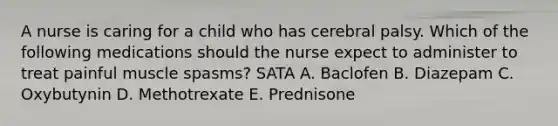 A nurse is caring for a child who has cerebral palsy. Which of the following medications should the nurse expect to administer to treat painful muscle spasms? SATA A. Baclofen B. Diazepam C. Oxybutynin D. Methotrexate E. Prednisone