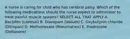 A nurse is caring for child who has cerebral palsy. Which of the following medications should the nurse expect to administer to treat painful muscle spasms? SELECT ALL THAT APPLY A. Baclofen (Lioresal) B. Diazepam (Valium) C. Oxybutynin chloride (Ditropan) D. Methotrexate (Rheumatrex) E. Prednisone (Deltasone)