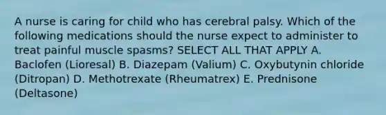 A nurse is caring for child who has cerebral palsy. Which of the following medications should the nurse expect to administer to treat painful muscle spasms? SELECT ALL THAT APPLY A. Baclofen (Lioresal) B. Diazepam (Valium) C. Oxybutynin chloride (Ditropan) D. Methotrexate (Rheumatrex) E. Prednisone (Deltasone)