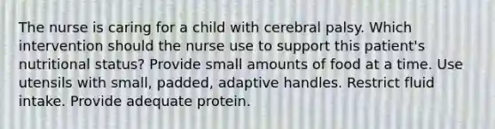 The nurse is caring for a child with cerebral palsy. Which intervention should the nurse use to support this patient's nutritional status? Provide small amounts of food at a time. Use utensils with small, padded, adaptive handles. Restrict fluid intake. Provide adequate protein.