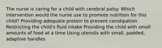 The nurse is caring for a child with cerebral palsy. Which intervention would the nurse use to promote nutrition for this​ child? Providing adequate protein to prevent constipation Restricting the child​'s fluid intake Providing the child with small amounts of food at a time Using utensils with​ small, padded, adaptive handles