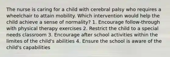 The nurse is caring for a child with cerebral palsy who requires a wheelchair to attain mobility. Which intervention would help the child achieve a sense of normality? 1. Encourage follow-through with physical therapy exercises 2. Restrict the child to a special needs classroom 3. Encourage after school activities within the limites of the child's abilities 4. Ensure the school is aware of the child's capabilities